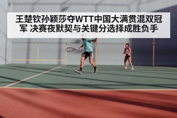王楚钦孙颖莎夺WTT中国大满贯混双冠军 决赛夜默契与关键分选择成胜负手
