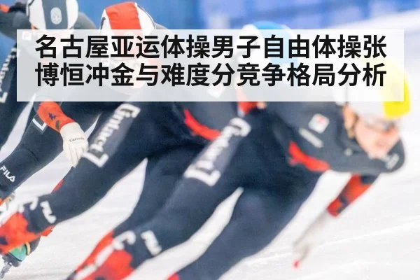 名古屋亚运体操男子自由体操张博恒冲金与难度分竞争格局分析